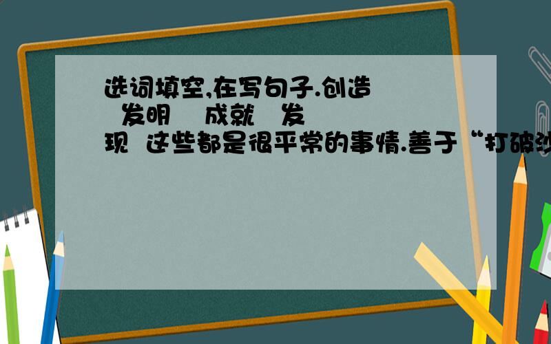 选词填空,在写句子.创造    发明    成就   发现  这些都是很平常的事情.善于“打破沙锅问到底”的人,却从中有所（    ）,有所（     ）,有所（    ）,有所（    ）.  读了上面的句子,从所填的