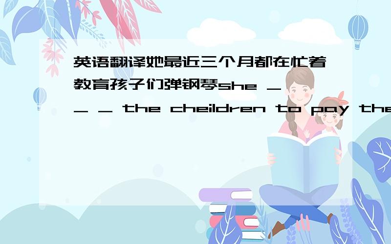 英语翻译她最近三个月都在忙着教育孩子们弹钢琴she _ _ _ the cheildren to pay the piano _ _ _three monthes_ 代表一个空she后面是四个空的。