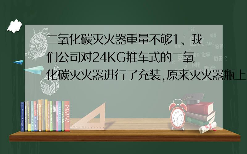 二氧化碳灭火器重量不够1、我们公司对24KG推车式的二氧化碳灭火器进行了充装,原来灭火器瓶上贴的标签是96KG（包括瓶体）,但重装后我们在称重量却只有84～86KG,这是怎么回事情?2、24KG灭火