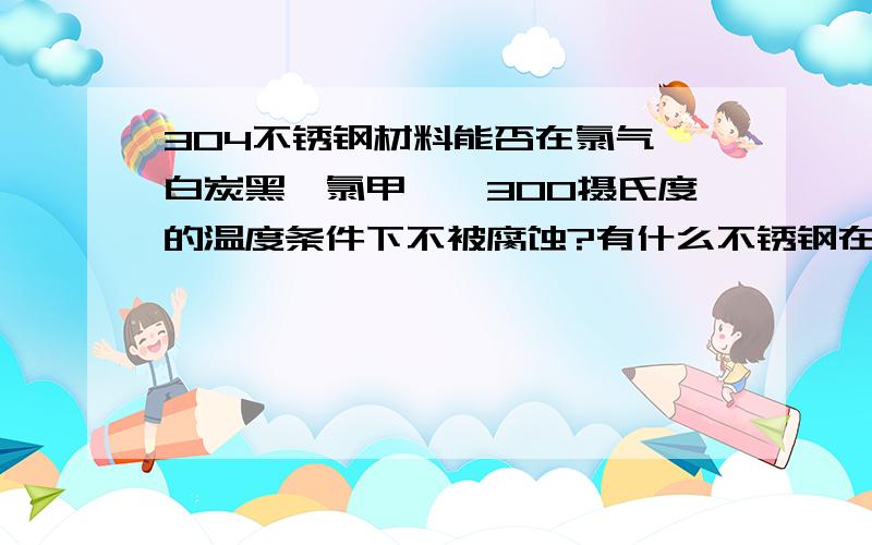 304不锈钢材料能否在氯气、白炭黑、氯甲烷、300摄氏度的温度条件下不被腐蚀?有什么不锈钢在此条件下不受腐蚀