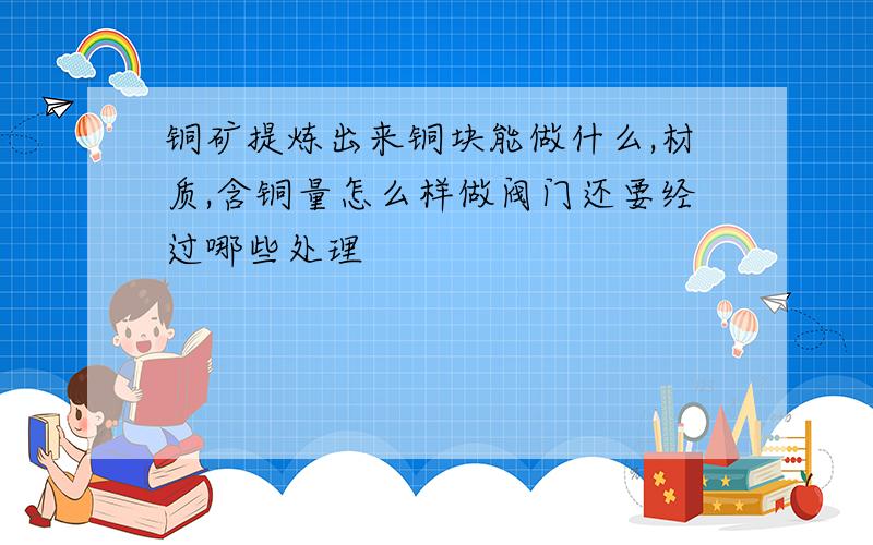 铜矿提炼出来铜块能做什么,材质,含铜量怎么样做阀门还要经过哪些处理