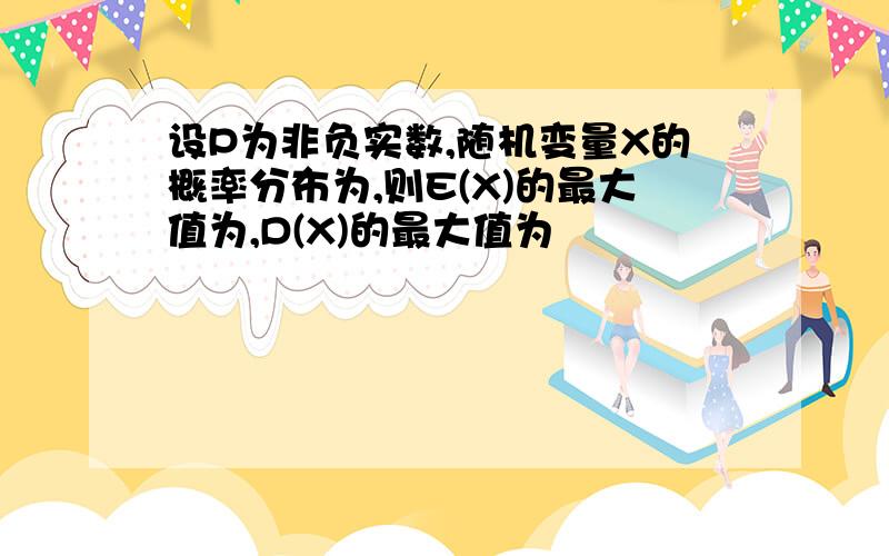 设P为非负实数,随机变量X的概率分布为,则E(X)的最大值为,D(X)的最大值为