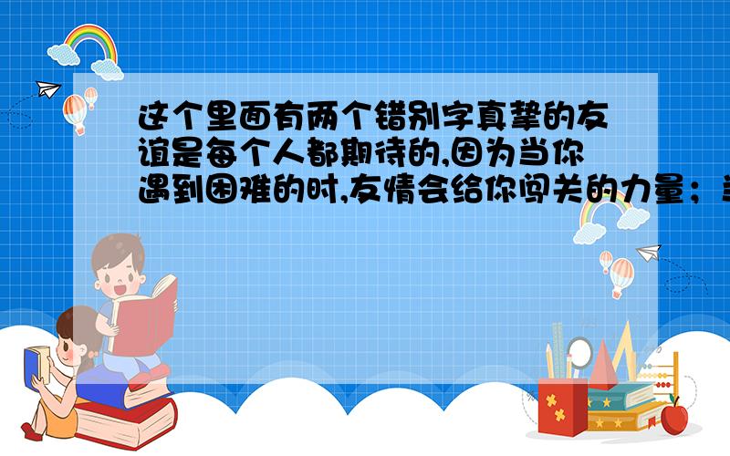 这个里面有两个错别字真挚的友谊是每个人都期待的,因为当你遇到困难的时,友情会给你闯关的力量；当你获得成功时,友情会为你忠心地祝福.友情是沙漠里的一泓清泉,是濒临决境的人看到