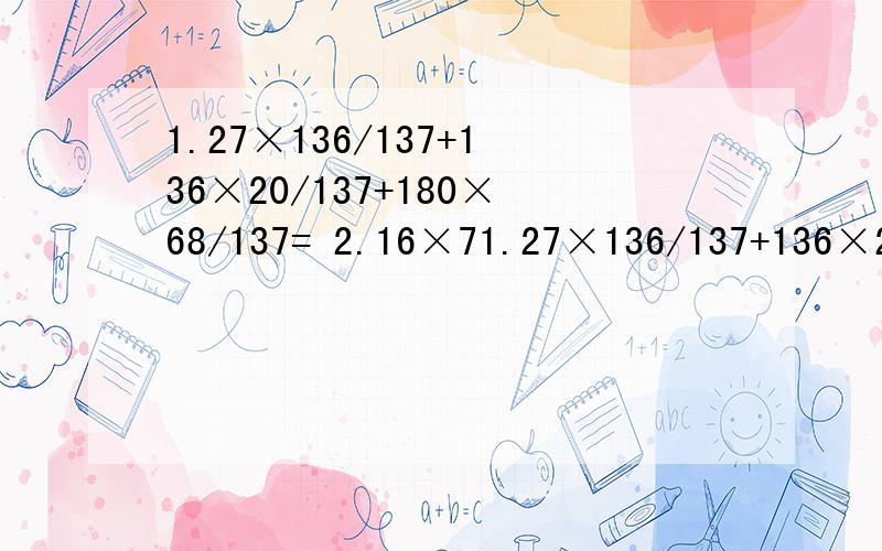 1.27×136/137+136×20/137+180×68/137= 2.16×71.27×136/137+136×20/137+180×68/137= 2.16×76.1+41×7.61+201×2.39= 简便运算求过程,