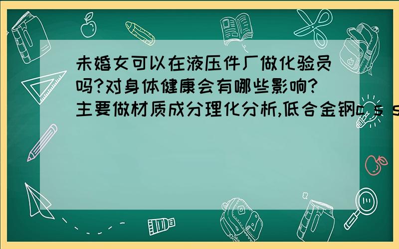 未婚女可以在液压件厂做化验员吗?对身体健康会有哪些影响?主要做材质成分理化分析,低合金钢c s si Mn P和金相实验我知道没有辐射 我是想知道化学成分检测有没有害.还有测Cr、Mo.要注意什