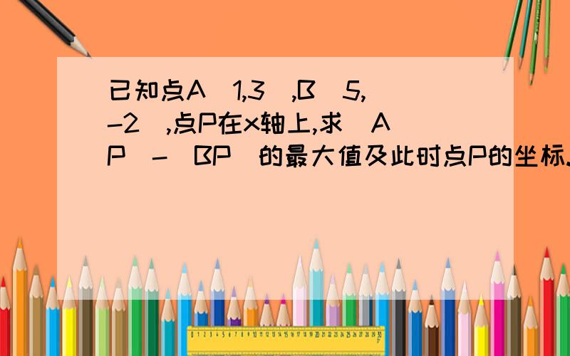 已知点A（1,3）,B（5,-2）,点P在x轴上,求|AP|-|BP|的最大值及此时点P的坐标.（请回答的老师们能否给出解答的过程为谢！）