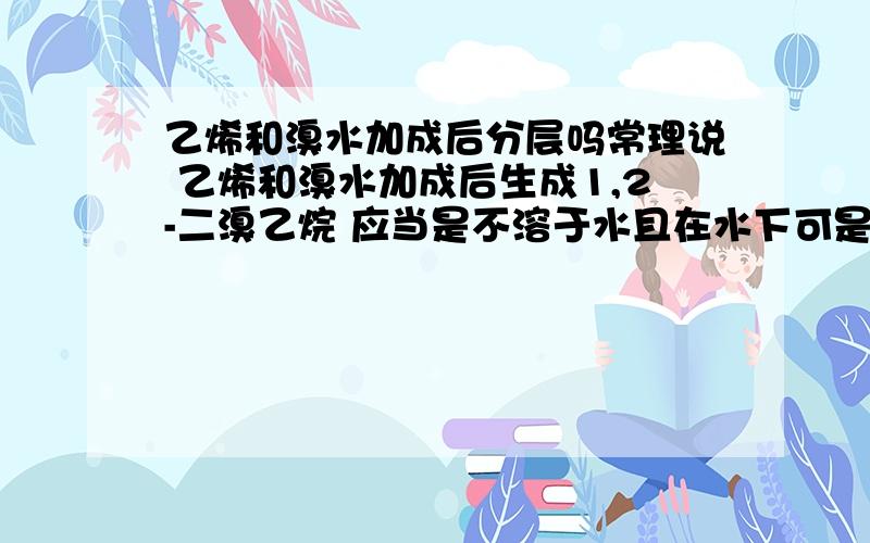 乙烯和溴水加成后分层吗常理说 乙烯和溴水加成后生成1,2-二溴乙烷 应当是不溶于水且在水下可是看实验为什么没有表现出分层呢?