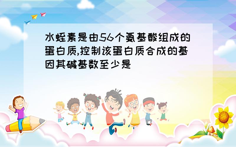 水蛭素是由56个氨基酸组成的蛋白质,控制该蛋白质合成的基因其碱基数至少是