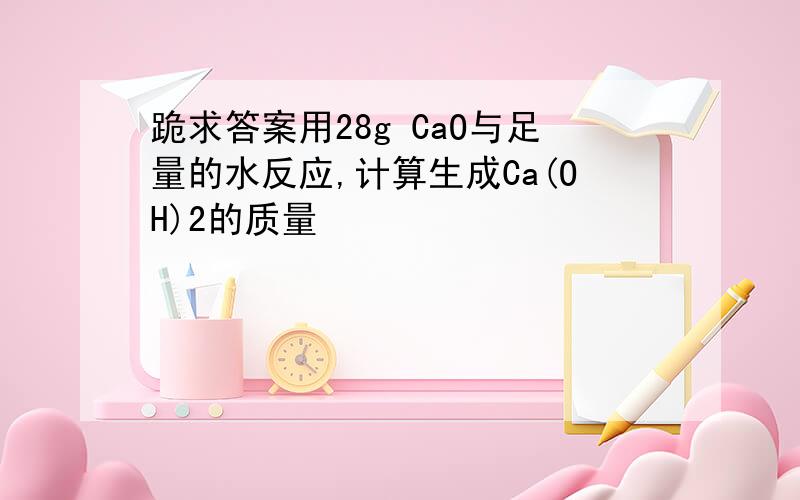 跪求答案用28g CaO与足量的水反应,计算生成Ca(OH)2的质量