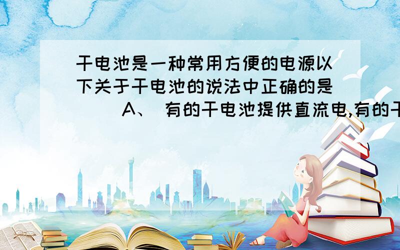 干电池是一种常用方便的电源以下关于干电池的说法中正确的是（ ）A、 有的干电池提供直流电,有的干电池提供交流电.B、 常用的1号、2号、5号、7号干电池的电压随号数的增大而增大.C、