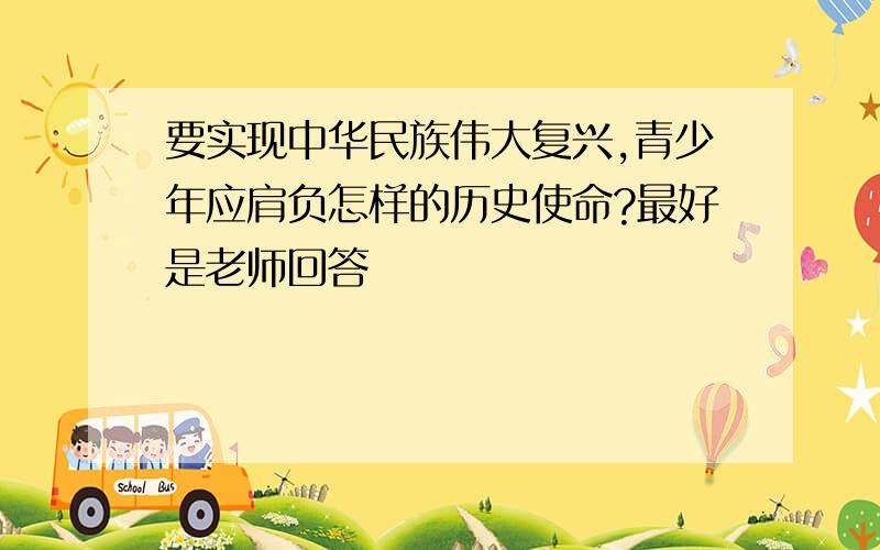 要实现中华民族伟大复兴,青少年应肩负怎样的历史使命?最好是老师回答