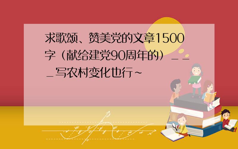 求歌颂、赞美党的文章1500字（献给建党90周年的）___写农村变化也行~