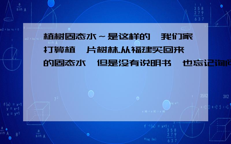 植树固态水～是这样的,我们家打算植一片树林.从福建买回来的固态水,但是没有说明书,也忘记询问怎么使用.不是固态水保湿袋～请介绍一下详细用法和利弊,