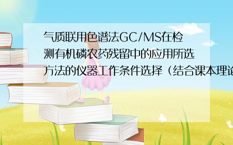 气质联用色谱法GC/MS在检测有机磷农药残留中的应用所选方法的仪器工作条件选择（结合课本理论内容说明流动相、检测器、色谱柱以及温度等色谱条件的选择以及定性、定量分析方法）.