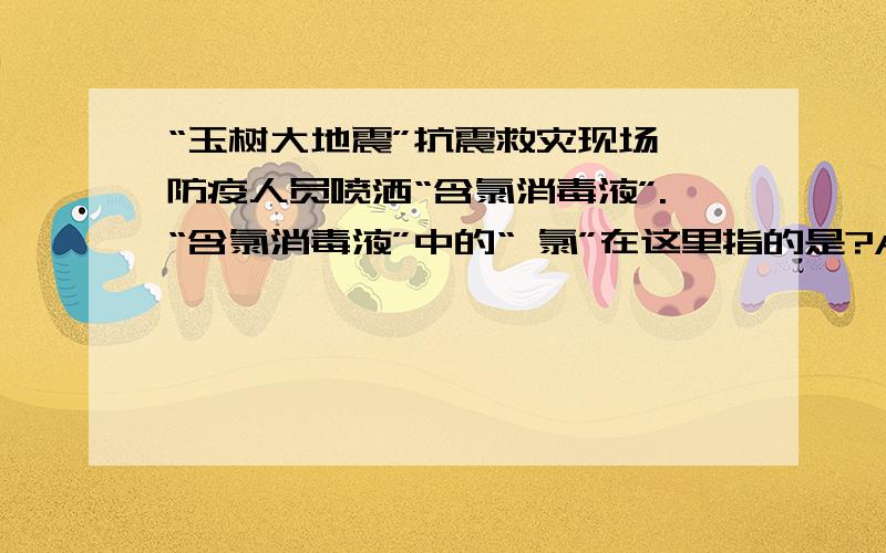 “玉树大地震”抗震救灾现场,防疫人员喷洒“含氯消毒液”.“含氯消毒液”中的“ 氯”在这里指的是?A、元素 B、原子 C、分子 D、离子医学上常用“笑气”（N2O）作麻醉剂,N2O中N元素的化合