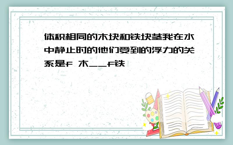 体积相同的木块和铁块茎我在水中静止时的他们受到的浮力的关系是f 木__f铁