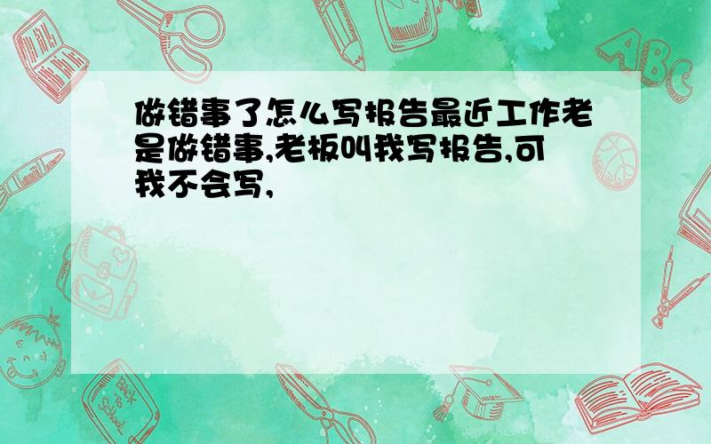 做错事了怎么写报告最近工作老是做错事,老板叫我写报告,可我不会写,