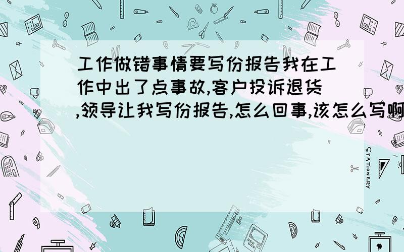 工作做错事情要写份报告我在工作中出了点事故,客户投诉退货,领导让我写份报告,怎么回事,该怎么写啊!