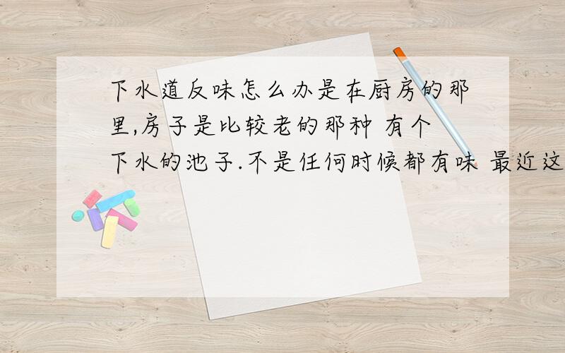 下水道反味怎么办是在厨房的那里,房子是比较老的那种 有个下水的池子.不是任何时候都有味 最近这两个月才有的.很多年来都没有