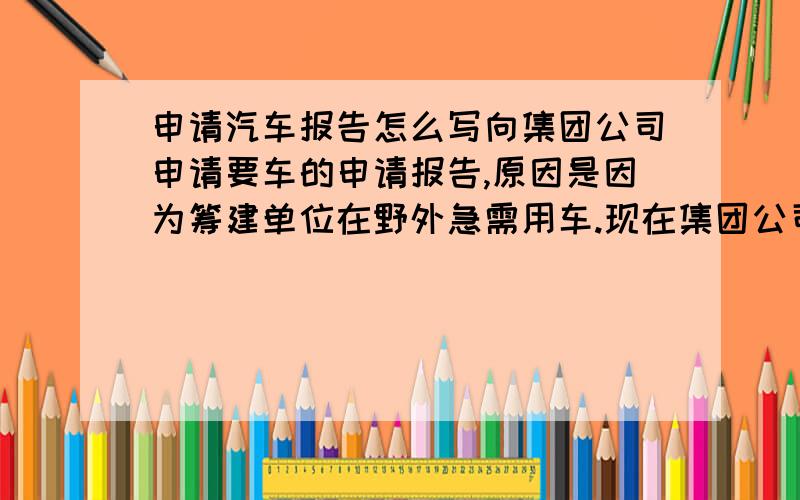 申请汽车报告怎么写向集团公司申请要车的申请报告,原因是因为筹建单位在野外急需用车.现在集团公司有车,但是报告不怎么会写,能让公司审批下来的报告.