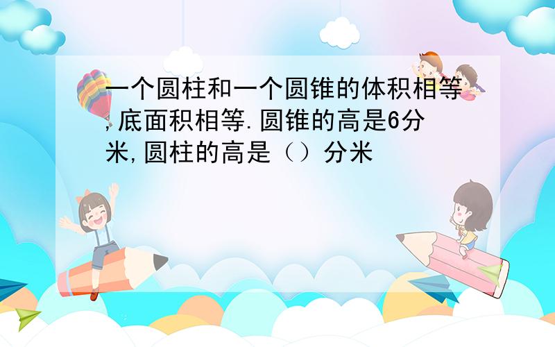 一个圆柱和一个圆锥的体积相等,底面积相等.圆锥的高是6分米,圆柱的高是（）分米