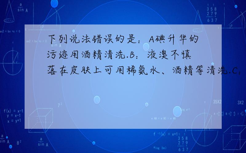 下列说法错误的是：A碘升华的污迹用酒精清洗.B：液溴不慎落在皮肤上可用稀氨水、酒精等清洗.C：浓盐酸保存在无色密封的玻璃细口瓶中.D：碘保存在盛有水的棕色瓶中.