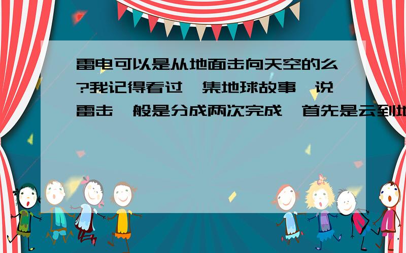 雷电可以是从地面击向天空的么?我记得看过一集地球故事,说雷击一般是分成两次完成,首先是云到地面,相对比较弱,第二次是地面击向天空,强度很大.