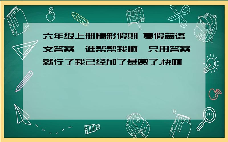 六年级上册精彩假期 寒假篇语文答案,谁帮帮我啊,只用答案就行了我已经加了悬赏了，快啊