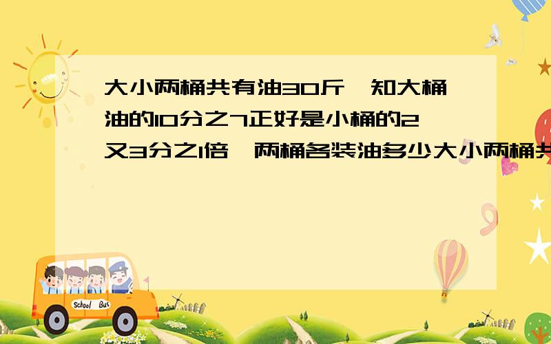 大小两桶共有油30斤,知大桶油的10分之7正好是小桶的2又3分之1倍,两桶各装油多少大小两桶共有油30斤,知大桶油的10分之7正好是小桶的2又3分之1倍,两桶各装油多少?