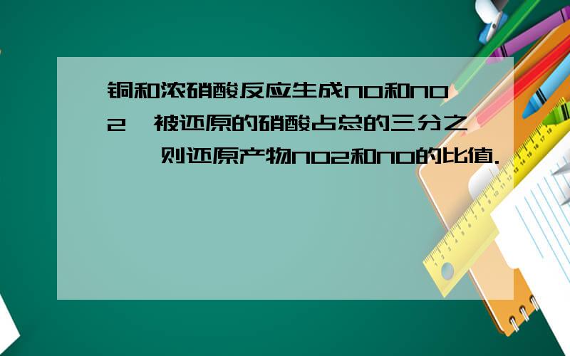 铜和浓硝酸反应生成NO和NO2,被还原的硝酸占总的三分之一,则还原产物NO2和NO的比值.