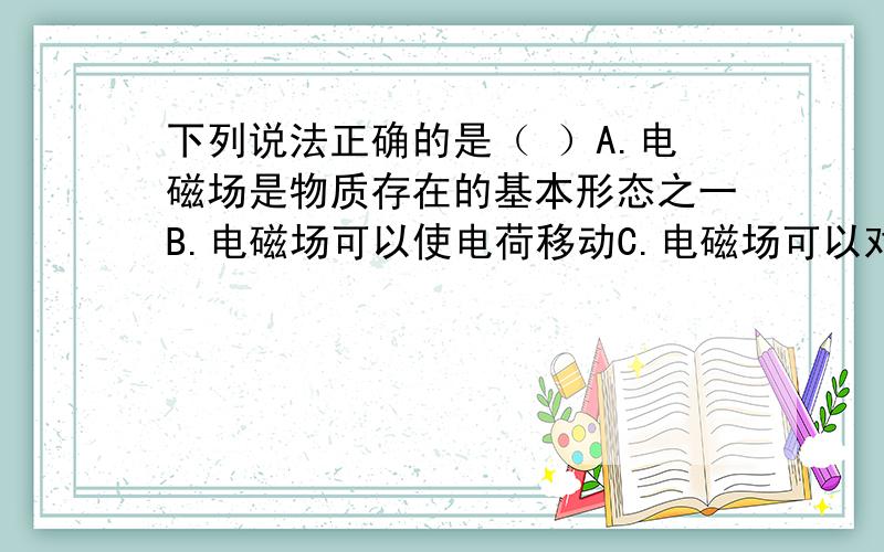 下列说法正确的是（ ）A.电磁场是物质存在的基本形态之一B.电磁场可以使电荷移动C.电磁场可以对外做功D.电磁场具有能量