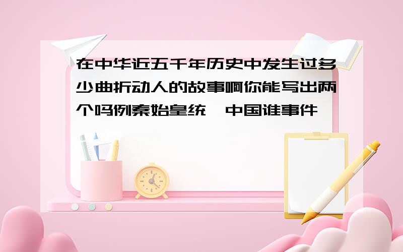 在中华近五千年历史中发生过多少曲折动人的故事啊你能写出两个吗例秦始皇统一中国谁事件