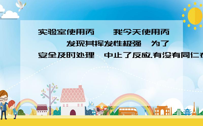 实验室使用丙烯醛我今天使用丙烯醛,发现其挥发性极强,为了安全及时处理,中止了反应.有没有同仁在实验室使用过丙烯醛.介绍下经验.谢谢.