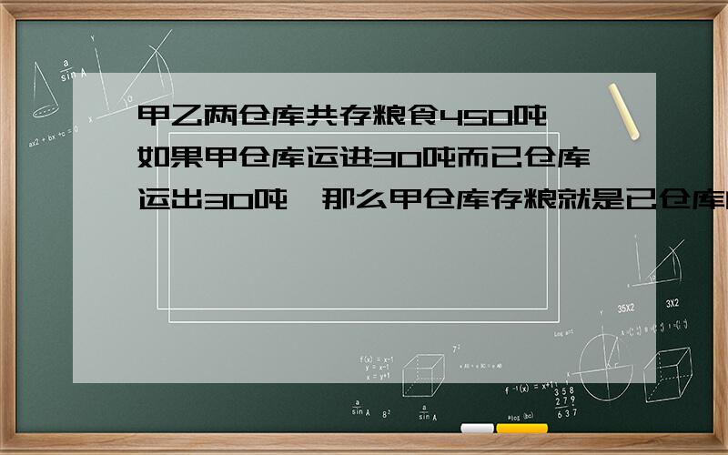 甲乙两仓库共存粮食450吨,如果甲仓库运进30吨而已仓库运出30吨,那么甲仓库存粮就是已仓库的2倍.求甲已两仓库原来各存粮食多少吨?