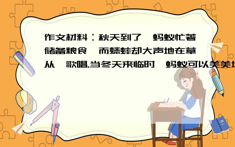 作文材料：秋天到了,蚂蚁忙著储备粮食,而蟋蟀却大声地在草从裏歌唱.当冬天来临时,蚂蚁可以美美地藏在洞