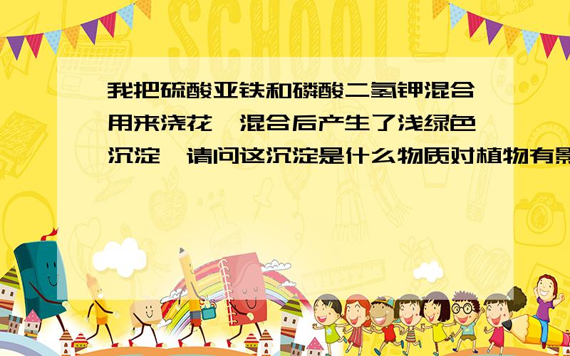 我把硫酸亚铁和磷酸二氢钾混合用来浇花,混合后产生了浅绿色沉淀,请问这沉淀是什么物质对植物有影响吗?