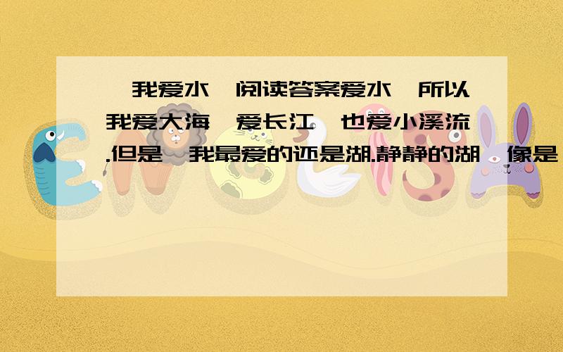 《我爱水》阅读答案爱水,所以我爱大海,爱长江,也爱小溪流.但是,我最爱的还是湖.静静的湖,像是一块无瑕的悲翠,在阳光的照射下,闪炼着美丽的光泽.我喜欢独自一个人坐在湖畔,看着平静的