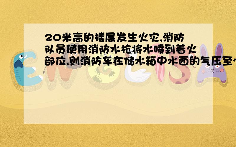 20米高的楼层发生火灾,消防队员使用消防水枪将水喷到着火部位,则消防车在储水箱中水面的气压至少为多少请附加解释A.≥1个大气压B.≥2个大气压C.≥3个大气压D.≥1.5个大气压 请解释一下为