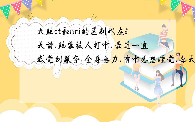 大脑ct和mri的区别我在5天前,脑袋被人打中,最近一直感觉到头昏,全身无力,有中总想睡觉,每天感觉到都象在梦中一样,但是做ct却显示没有明显异常,请问我这种状况要做些什么检查,会不是是脑