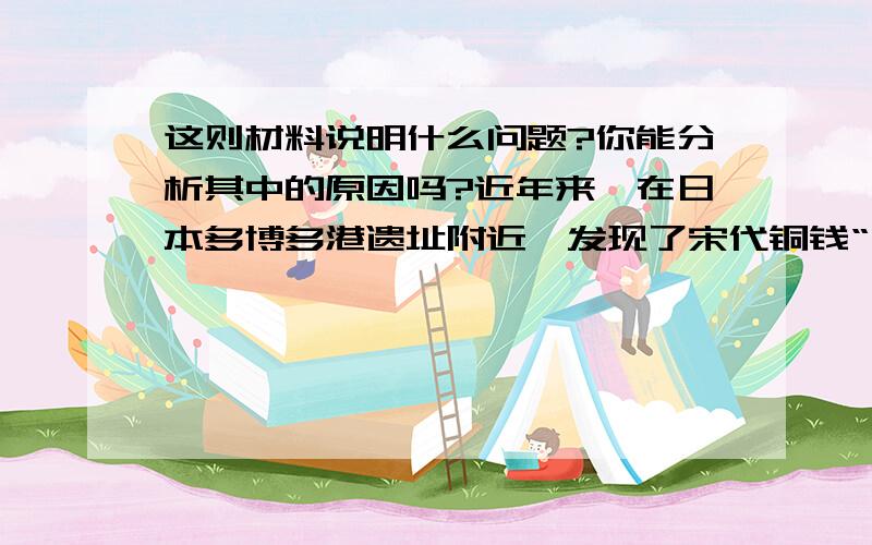 这则材料说明什么问题?你能分析其中的原因吗?近年来,在日本多博多港遗址附近,发现了宋代铜钱“元丰通宝”“绍圣通宝”和大量宋代瓷器.在韩国木浦附近海底,也发现一艘宋代沉船,打捞上