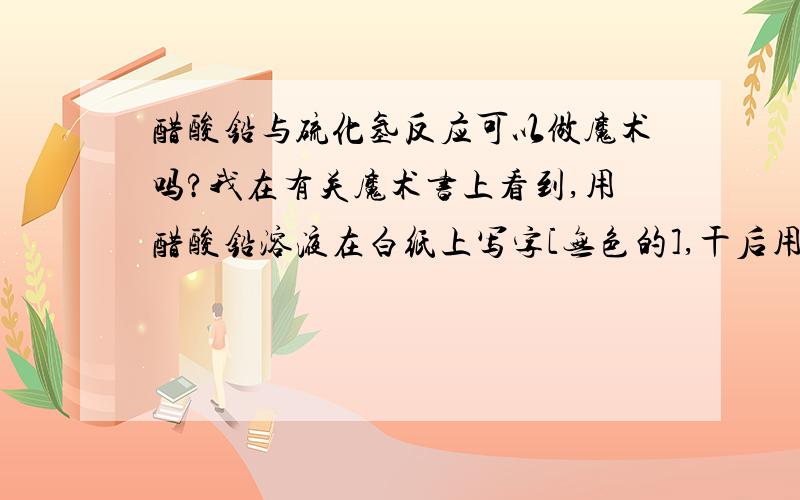 醋酸铅与硫化氢反应可以做魔术吗?我在有关魔术书上看到,用醋酸铅溶液在白纸上写字[无色的],干后用硫化氢液喷,会显黒字,是否真的可行?另外,这两种原料哪里能买到,或者有否其他替代品?