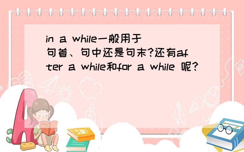 in a while一般用于句首、句中还是句末?还有after a while和for a while 呢?