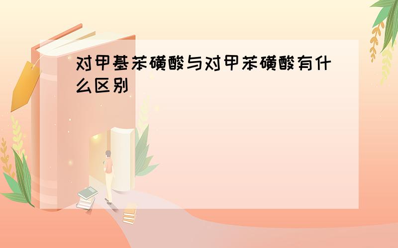 对甲基苯磺酸与对甲苯磺酸有什么区别