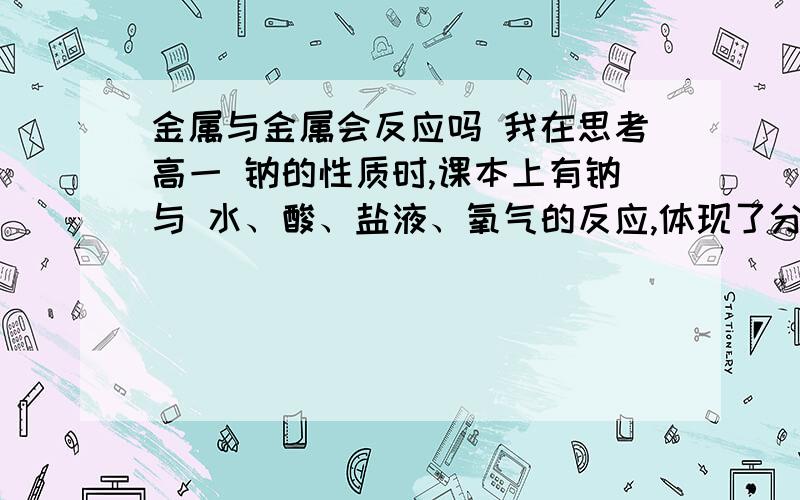 金属与金属会反应吗 我在思考高一 钠的性质时,课本上有钠与 水、酸、盐液、氧气的反应,体现了分类的思想那为什么教材没有分析 钠与铁或者铜的反应?我知道不反应,但为什么教材没有从