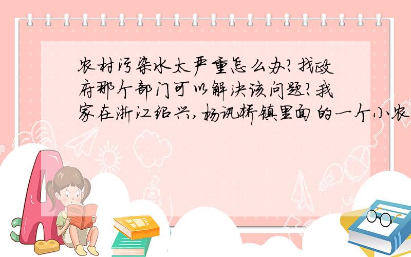 农村污染水太严重怎么办?找政府那个部门可以解决该问题?我家在浙江绍兴,杨讯桥镇里面的一个小农村.这次五一回家,发现家旁边的小河散发这阵阵恶臭,简直没法住人了.请问这个问题政府可