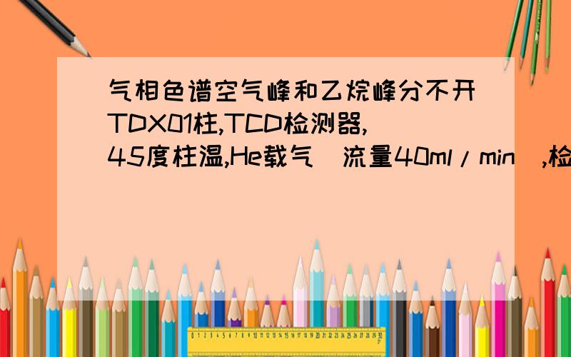 气相色谱空气峰和乙烷峰分不开TDX01柱,TCD检测器,45度柱温,He载气（流量40ml/min）,检测样品中空气、乙烷的含量.两个峰死活分不开,大家有谁做过这实验的?能不能告我下色谱条件、保留时间和