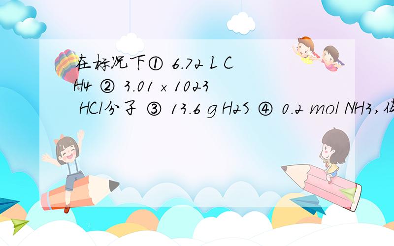 在标况下① 6.72 L CH4 ② 3.01×1023 HCl分子 ③ 13.6 g H2S ④ 0.2 mol NH3,体积最大的是哪个