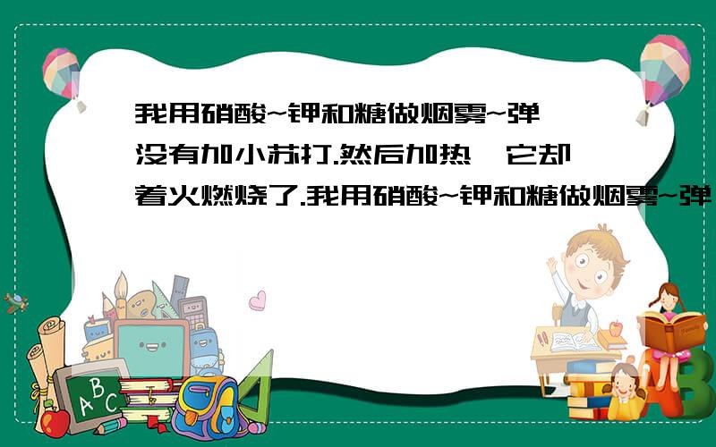 我用硝酸~钾和糖做烟雾~弹,没有加小苏打.然后加热,它却着火燃烧了.我用硝酸~钾和糖做烟雾~弹,没有加小苏打.然后放到铁盘子加热,这时候外圈颜色变化很快,但里边却基本还是白的.过了一会