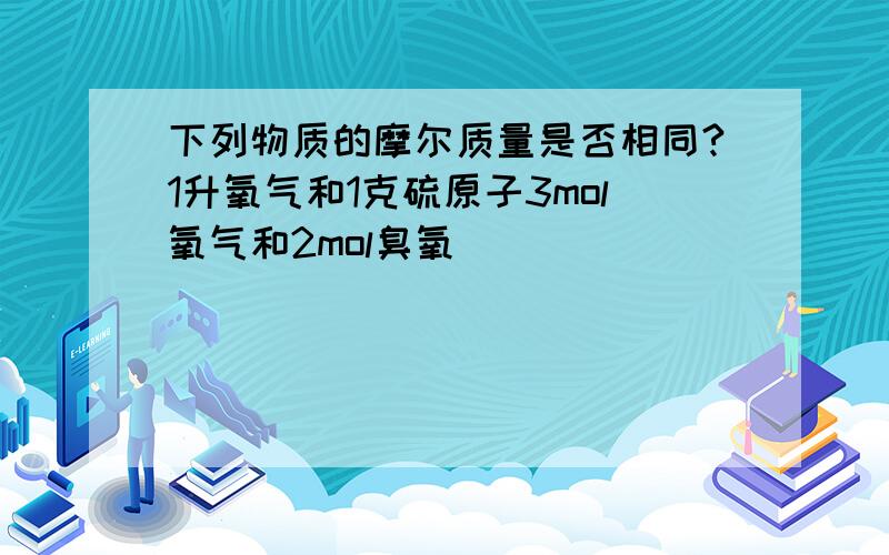 下列物质的摩尔质量是否相同?1升氧气和1克硫原子3mol氧气和2mol臭氧