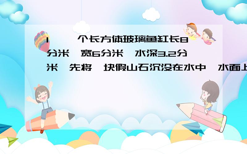 1、 一个长方体玻璃鱼缸长8分米,宽6分米,水深3.2分米,先将一块假山石沉没在水中,水面上升到4分米,这块假山石的体积是多少立方分米?